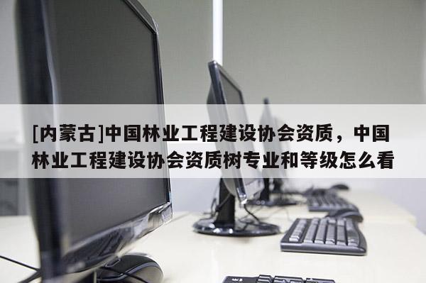 [內(nèi)蒙古]中國(guó)林業(yè)工程建設(shè)協(xié)會(huì)資質(zhì)，中國(guó)林業(yè)工程建設(shè)協(xié)會(huì)資質(zhì)樹專業(yè)和等級(jí)怎么看