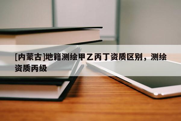 [內(nèi)蒙古]地籍測繪甲乙丙丁資質(zhì)區(qū)別，測繪資質(zhì)丙級