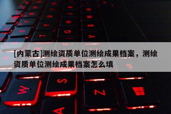 [內(nèi)蒙古]測(cè)繪資質(zhì)單位測(cè)繪成果檔案，測(cè)繪資質(zhì)單位測(cè)繪成果檔案怎么填