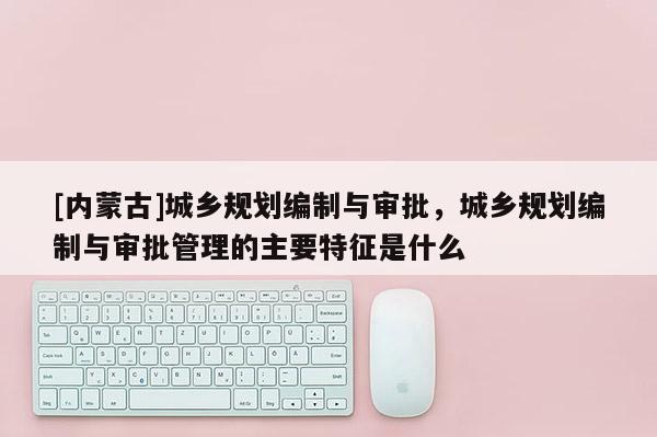 [內(nèi)蒙古]城鄉(xiāng)規(guī)劃編制與審批，城鄉(xiāng)規(guī)劃編制與審批管理的主要特征是什么