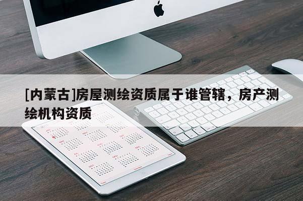 [內(nèi)蒙古]房屋測繪資質(zhì)屬于誰管轄，房產(chǎn)測繪機(jī)構(gòu)資質(zhì)