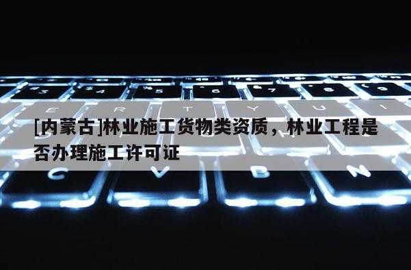 [內(nèi)蒙古]林業(yè)施工貨物類資質(zhì)，林業(yè)工程是否辦理施工許可證