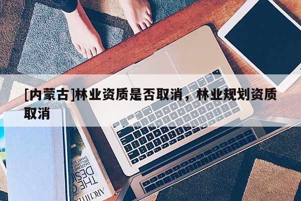 [內(nèi)蒙古]林業(yè)資質(zhì)是否取消，林業(yè)規(guī)劃資質(zhì)取消