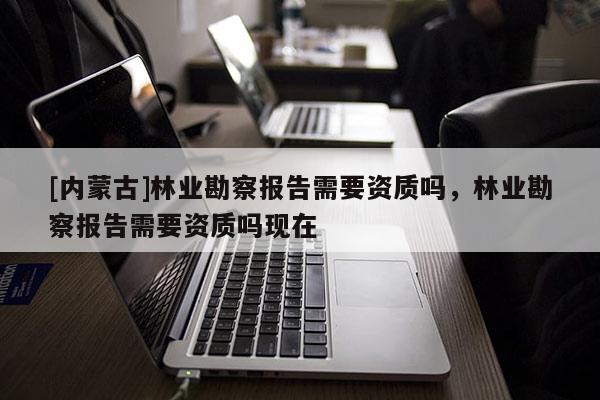 [內(nèi)蒙古]林業(yè)勘察報(bào)告需要資質(zhì)嗎，林業(yè)勘察報(bào)告需要資質(zhì)嗎現(xiàn)在