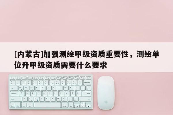 [內(nèi)蒙古]加強(qiáng)測繪甲級(jí)資質(zhì)重要性，測繪單位升甲級(jí)資質(zhì)需要什么要求