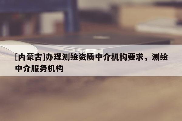 [內(nèi)蒙古]辦理測(cè)繪資質(zhì)中介機(jī)構(gòu)要求，測(cè)繪中介服務(wù)機(jī)構(gòu)