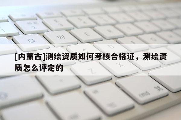 [內(nèi)蒙古]測(cè)繪資質(zhì)如何考核合格證，測(cè)繪資質(zhì)怎么評(píng)定的
