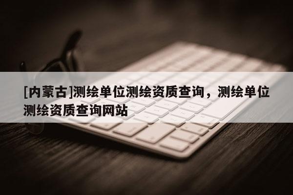 [內(nèi)蒙古]測繪單位測繪資質(zhì)查詢，測繪單位測繪資質(zhì)查詢網(wǎng)站