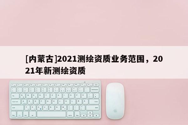 [內(nèi)蒙古]2021測(cè)繪資質(zhì)業(yè)務(wù)范圍，2021年新測(cè)繪資質(zhì)