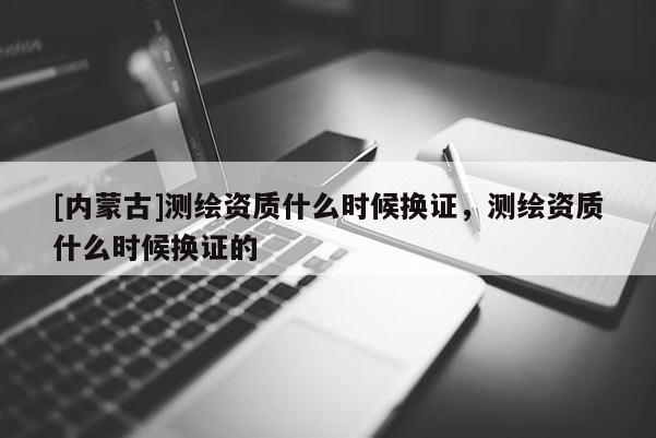 [內(nèi)蒙古]測繪資質(zhì)什么時(shí)候換證，測繪資質(zhì)什么時(shí)候換證的