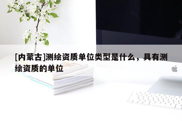 [內(nèi)蒙古]測繪資質(zhì)單位類型是什么，具有測繪資質(zhì)的單位