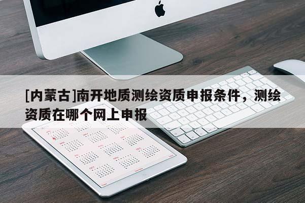 [內(nèi)蒙古]南開(kāi)地質(zhì)測(cè)繪資質(zhì)申報(bào)條件，測(cè)繪資質(zhì)在哪個(gè)網(wǎng)上申報(bào)