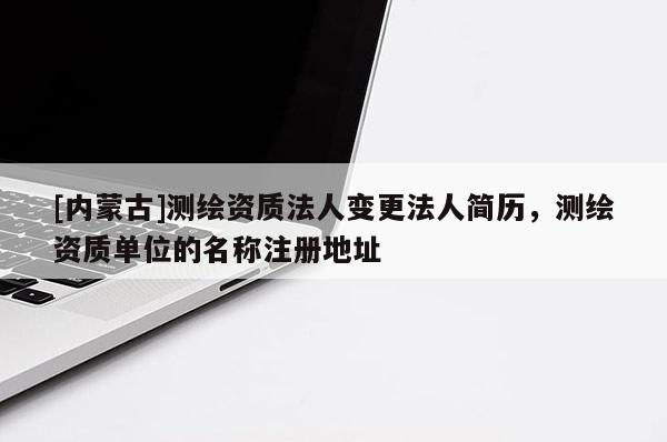 [內(nèi)蒙古]測(cè)繪資質(zhì)法人變更法人簡(jiǎn)歷，測(cè)繪資質(zhì)單位的名稱注冊(cè)地址