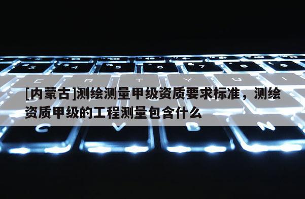 [內(nèi)蒙古]測繪測量甲級資質(zhì)要求標(biāo)準(zhǔn)，測繪資質(zhì)甲級的工程測量包含什么