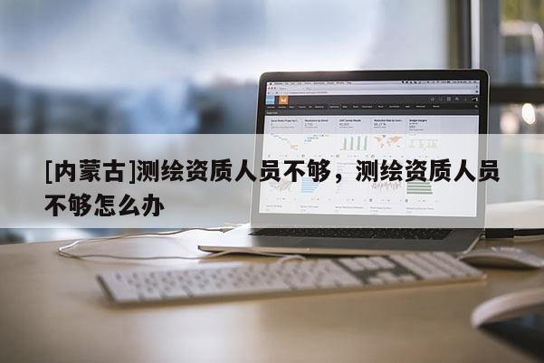 [內(nèi)蒙古]測繪資質(zhì)人員不夠，測繪資質(zhì)人員不夠怎么辦