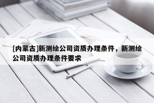 [內(nèi)蒙古]新測(cè)繪公司資質(zhì)辦理?xiàng)l件，新測(cè)繪公司資質(zhì)辦理?xiàng)l件要求