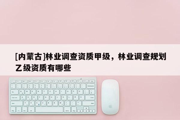 [內(nèi)蒙古]林業(yè)調(diào)查資質(zhì)甲級，林業(yè)調(diào)查規(guī)劃乙級資質(zhì)有哪些