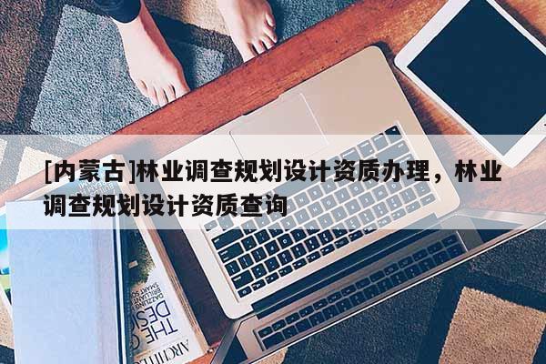 [內(nèi)蒙古]林業(yè)調(diào)查規(guī)劃設(shè)計(jì)資質(zhì)辦理，林業(yè)調(diào)查規(guī)劃設(shè)計(jì)資質(zhì)查詢