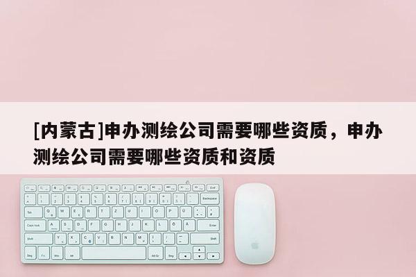 [內(nèi)蒙古]申辦測(cè)繪公司需要哪些資質(zhì)，申辦測(cè)繪公司需要哪些資質(zhì)和資質(zhì)