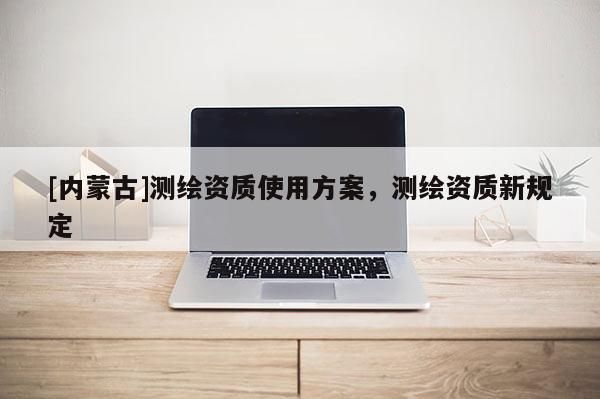 [內(nèi)蒙古]測繪資質(zhì)使用方案，測繪資質(zhì)新規(guī)定