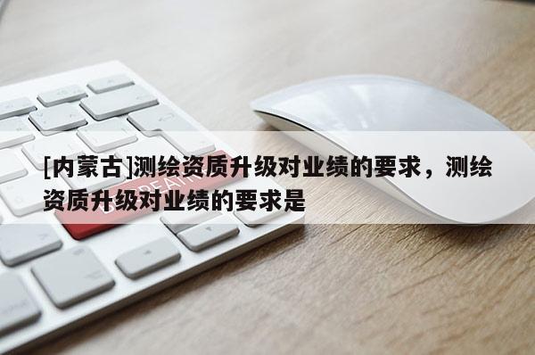 [內(nèi)蒙古]測繪資質(zhì)升級對業(yè)績的要求，測繪資質(zhì)升級對業(yè)績的要求是