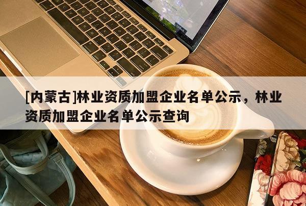 [內蒙古]林業(yè)資質加盟企業(yè)名單公示，林業(yè)資質加盟企業(yè)名單公示查詢