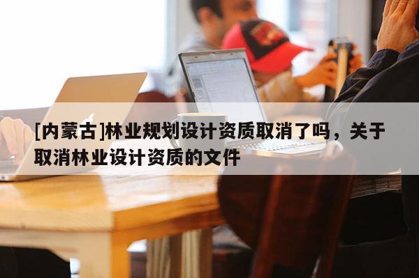 [內(nèi)蒙古]林業(yè)規(guī)劃設(shè)計(jì)資質(zhì)取消了嗎，關(guān)于取消林業(yè)設(shè)計(jì)資質(zhì)的文件