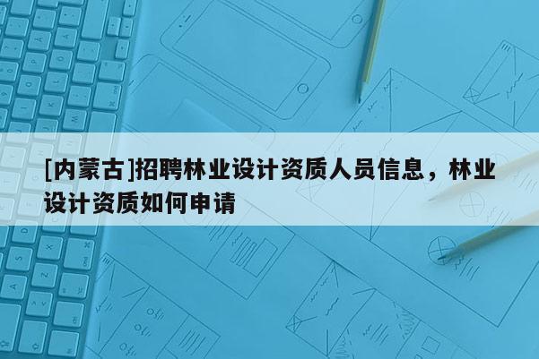 [內(nèi)蒙古]招聘林業(yè)設(shè)計(jì)資質(zhì)人員信息，林業(yè)設(shè)計(jì)資質(zhì)如何申請(qǐng)