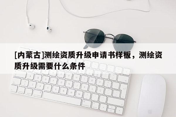 [內(nèi)蒙古]測(cè)繪資質(zhì)升級(jí)申請(qǐng)書(shū)樣板，測(cè)繪資質(zhì)升級(jí)需要什么條件