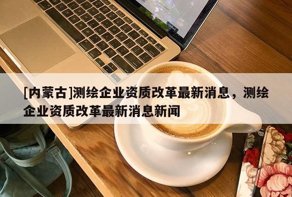 [內(nèi)蒙古]測繪企業(yè)資質(zhì)改革最新消息，測繪企業(yè)資質(zhì)改革最新消息新聞