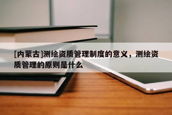 [內(nèi)蒙古]測繪資質(zhì)管理制度的意義，測繪資質(zhì)管理的原則是什么