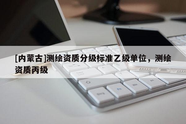 [內(nèi)蒙古]測繪資質(zhì)分級標(biāo)準(zhǔn)乙級單位，測繪資質(zhì)丙級