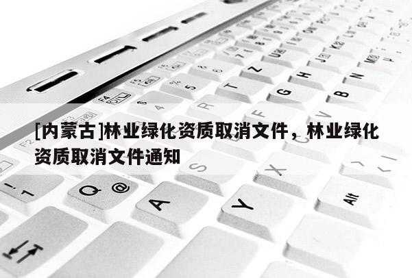 [內(nèi)蒙古]林業(yè)綠化資質(zhì)取消文件，林業(yè)綠化資質(zhì)取消文件通知