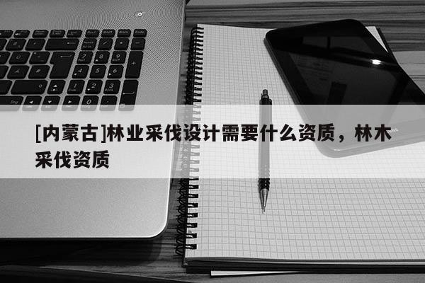 [內(nèi)蒙古]林業(yè)采伐設(shè)計(jì)需要什么資質(zhì)，林木采伐資質(zhì)