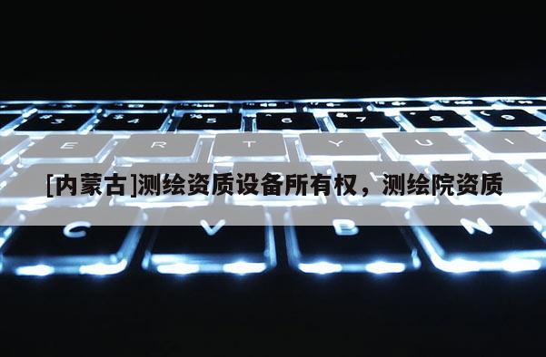 [內(nèi)蒙古]測(cè)繪資質(zhì)設(shè)備所有權(quán)，測(cè)繪院資質(zhì)