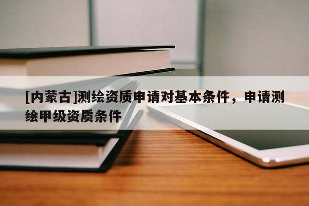 [內(nèi)蒙古]測繪資質(zhì)申請對基本條件，申請測繪甲級資質(zhì)條件