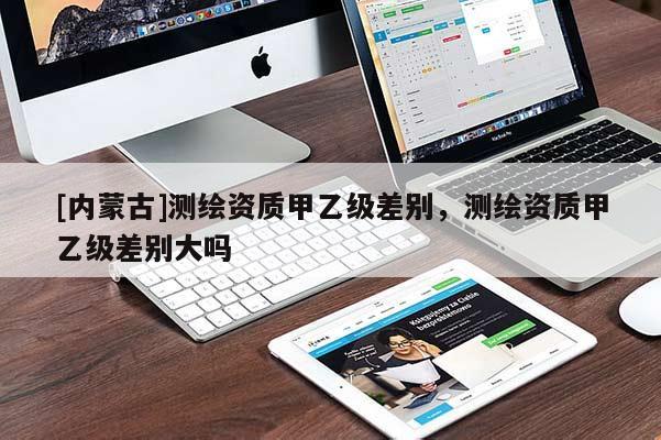 [內(nèi)蒙古]測繪資質(zhì)甲乙級差別，測繪資質(zhì)甲乙級差別大嗎