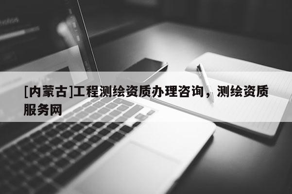 [內(nèi)蒙古]工程測(cè)繪資質(zhì)辦理咨詢，測(cè)繪資質(zhì)服務(wù)網(wǎng)