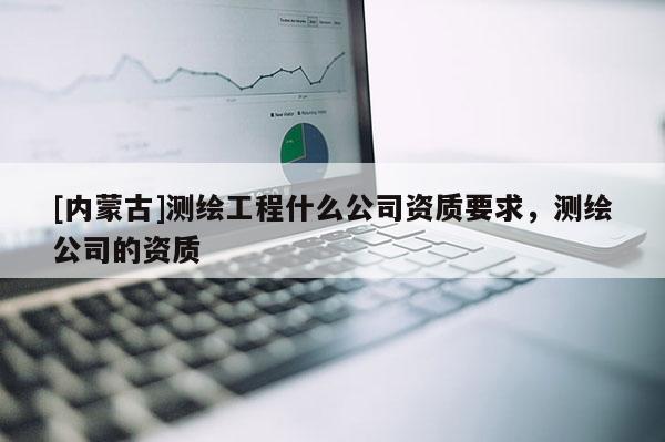 [內(nèi)蒙古]測繪工程什么公司資質(zhì)要求，測繪公司的資質(zhì)