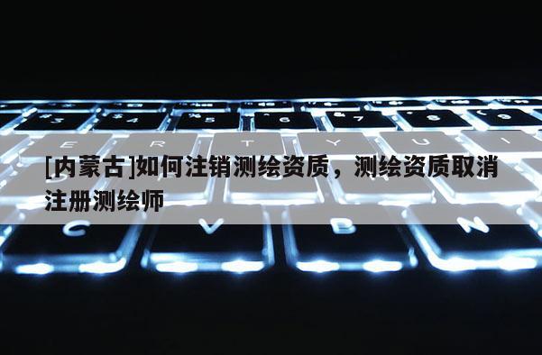 [內(nèi)蒙古]如何注銷測繪資質(zhì)，測繪資質(zhì)取消注冊測繪師