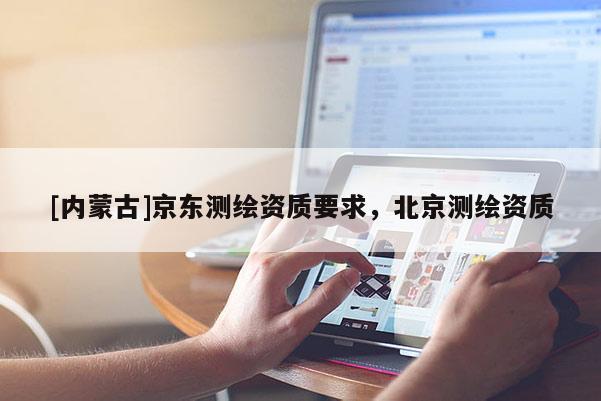[內(nèi)蒙古]京東測(cè)繪資質(zhì)要求，北京測(cè)繪資質(zhì)