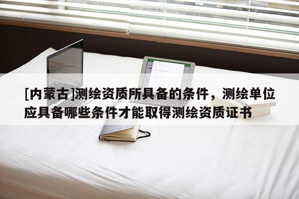 [內(nèi)蒙古]測(cè)繪資質(zhì)所具備的條件，測(cè)繪單位應(yīng)具備哪些條件才能取得測(cè)繪資質(zhì)證書