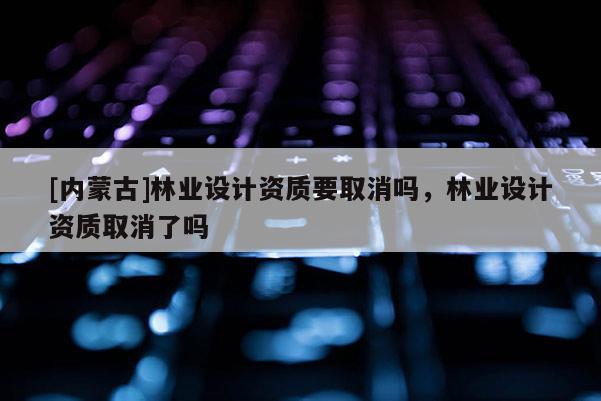 [內蒙古]林業(yè)設計資質要取消嗎，林業(yè)設計資質取消了嗎