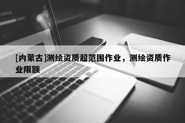 [內(nèi)蒙古]測(cè)繪資質(zhì)超范圍作業(yè)，測(cè)繪資質(zhì)作業(yè)限額