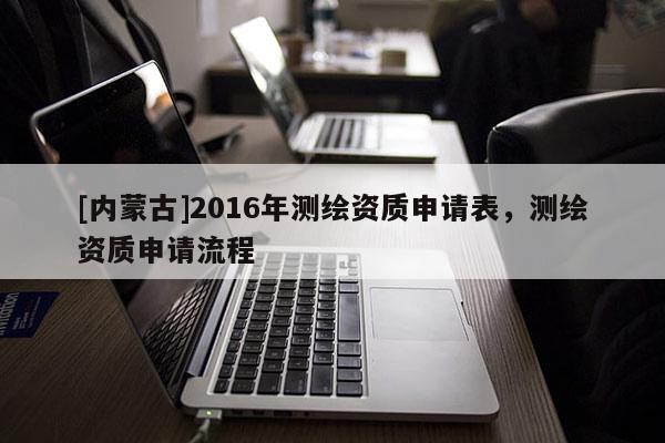 [內(nèi)蒙古]2016年測(cè)繪資質(zhì)申請(qǐng)表，測(cè)繪資質(zhì)申請(qǐng)流程