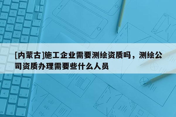 [內(nèi)蒙古]施工企業(yè)需要測繪資質(zhì)嗎，測繪公司資質(zhì)辦理需要些什么人員