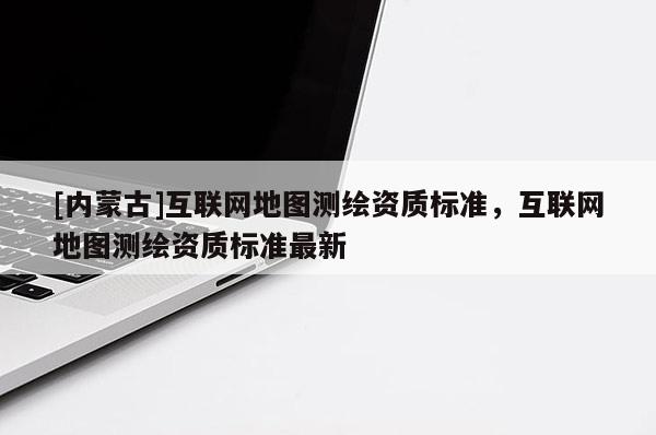 [內(nèi)蒙古]互聯(lián)網(wǎng)地圖測(cè)繪資質(zhì)標(biāo)準(zhǔn)，互聯(lián)網(wǎng)地圖測(cè)繪資質(zhì)標(biāo)準(zhǔn)最新