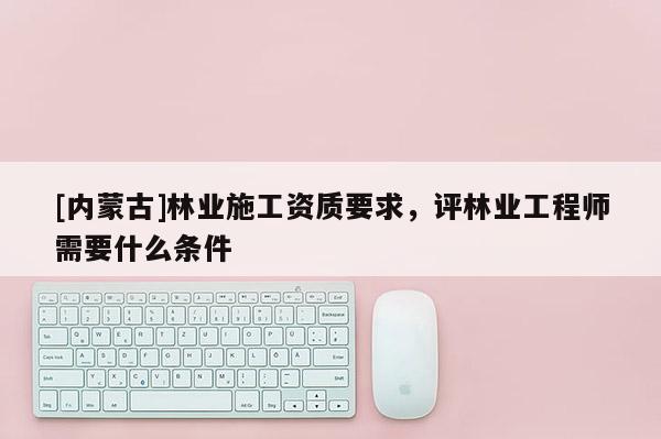 [內(nèi)蒙古]林業(yè)施工資質(zhì)要求，評林業(yè)工程師需要什么條件