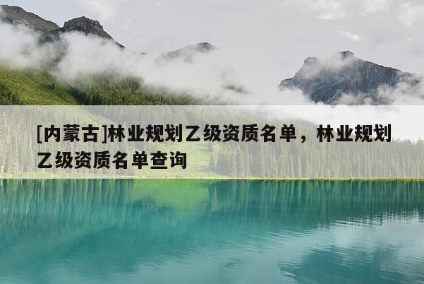 [內(nèi)蒙古]林業(yè)規(guī)劃乙級資質(zhì)名單，林業(yè)規(guī)劃乙級資質(zhì)名單查詢