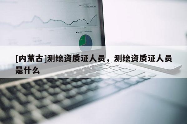 [內(nèi)蒙古]測繪資質(zhì)證人員，測繪資質(zhì)證人員是什么